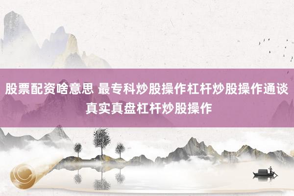 股票配资啥意思 最专科炒股操作杠杆炒股操作通谈 真实真盘杠杆炒股操作