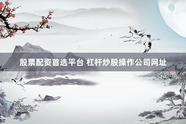 股票配资首选平台 杠杆炒股操作公司网址