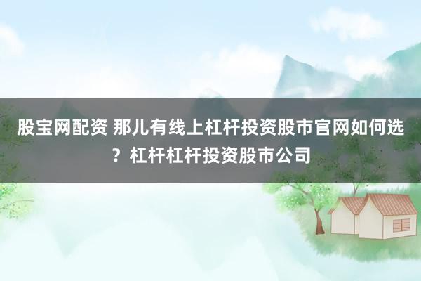 股宝网配资 那儿有线上杠杆投资股市官网如何选？杠杆杠杆投资股市公司
