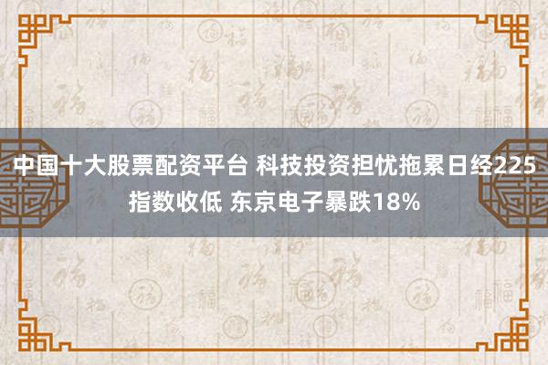 中国十大股票配资平台 科技投资担忧拖累日经225指数收低 东京电子暴跌18%
