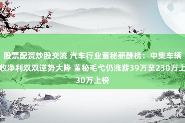股票配资炒股交流 汽车行业董秘薪酬榜：中集车辆营收净利双双逆势大降 董秘毛弋仍涨薪39万至230万上榜