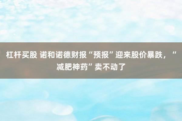 杠杆买股 诺和诺德财报“预报”迎来股价暴跌，“减肥神药”卖不动了