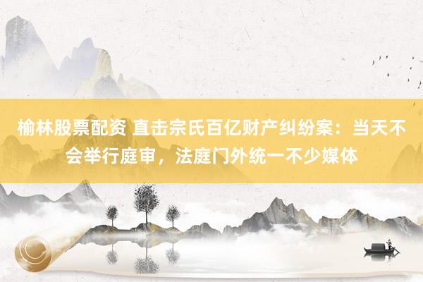榆林股票配资 直击宗氏百亿财产纠纷案：当天不会举行庭审，法庭门外统一不少媒体
