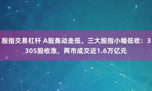 股指交易杠杆 A股轰动走低，三大股指小幅低收：3305股收涨，两市成交近1.6万亿元
