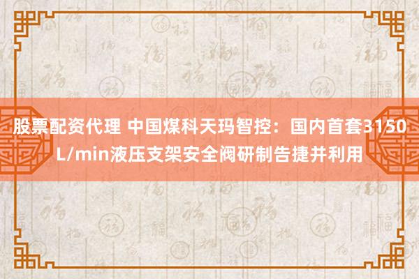 股票配资代理 中国煤科天玛智控：国内首套3150L/min液压支架安全阀研制告捷并利用