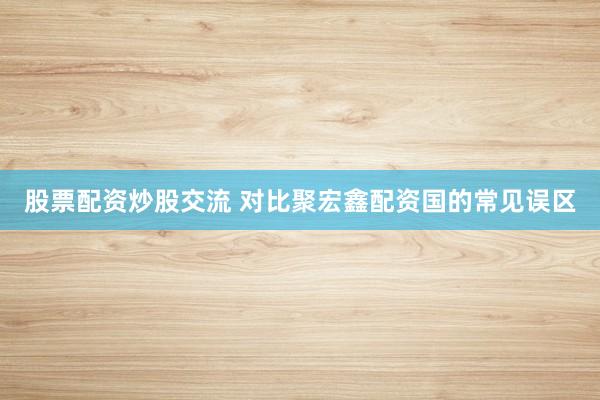 股票配资炒股交流 对比聚宏鑫配资国的常见误区