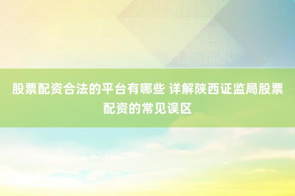 股票配资合法的平台有哪些 详解陕西证监局股票配资的常见误区
