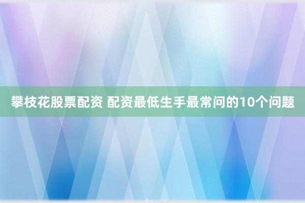 攀枝花股票配资 配资最低生手最常问的10个问题