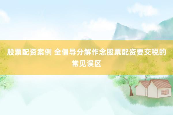 股票配资案例 全倡导分解作念股票配资要交税的常见误区