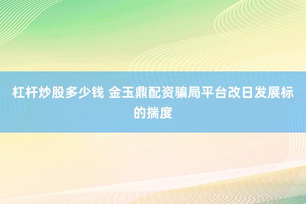 杠杆炒股多少钱 金玉鼎配资骗局平台改日发展标的揣度