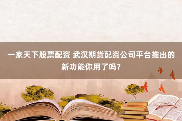 一家天下股票配资 武汉期货配资公司平台推出的新功能你用了吗？