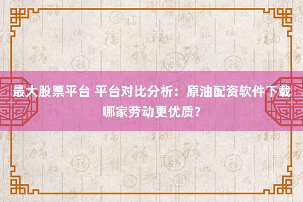 最大股票平台 平台对比分析：原油配资软件下载哪家劳动更优质？
