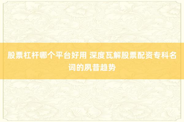 股票杠杆哪个平台好用 深度瓦解股票配资专科名词的夙昔趋势