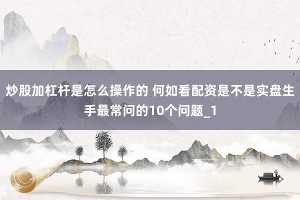 炒股加杠杆是怎么操作的 何如看配资是不是实盘生手最常问的10个问题_1