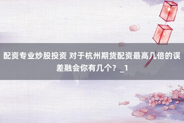 配资专业炒股投资 对于杭州期货配资最高几倍的误差融会你有几个？_1