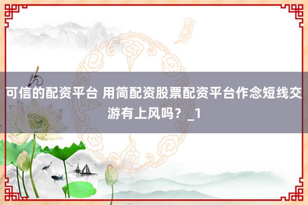 可信的配资平台 用简配资股票配资平台作念短线交游有上风吗？_1