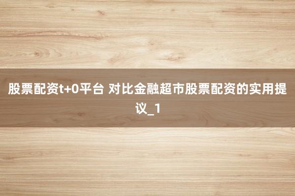 股票配资t+0平台 对比金融超市股票配资的实用提议_1