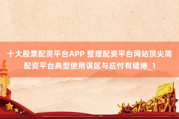 十大股票配资平台APP 整理配资平台网站顶尖简配资平台典型使用误区与应付有缱绻_1