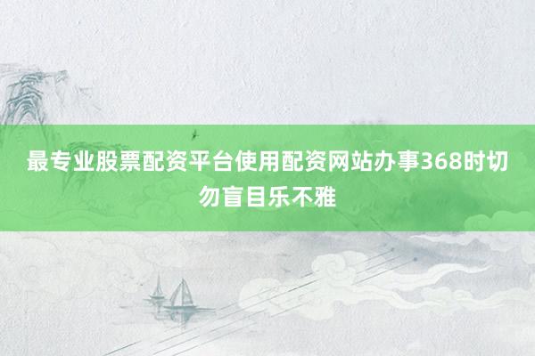 最专业股票配资平台使用配资网站办事368时切勿盲目乐不雅