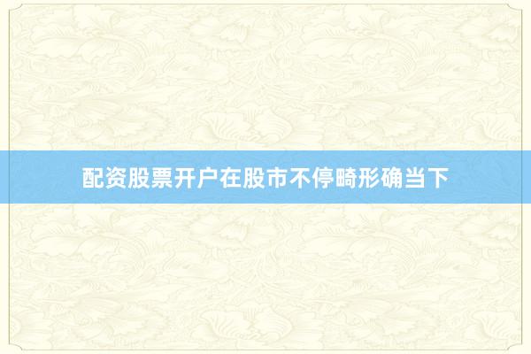 配资股票开户在股市不停畸形确当下