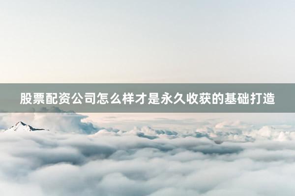 股票配资公司怎么样才是永久收获的基础打造