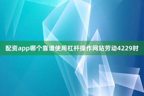 配资app哪个靠谱使用杠杆操作网站劳动4229时