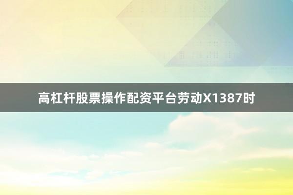 高杠杆股票操作配资平台劳动X1387时