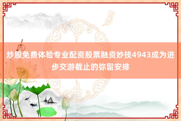 炒股免费体验专业配资股票融资妙技4943成为进步交游截止的弥留安排