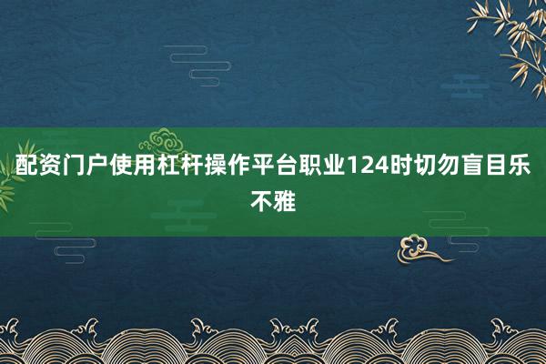 配资门户使用杠杆操作平台职业124时切勿盲目乐不雅