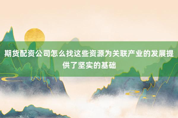 期货配资公司怎么找这些资源为关联产业的发展提供了坚实的基础