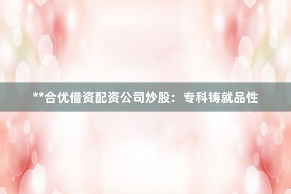 **合优借资配资公司炒股:专科铸就品性