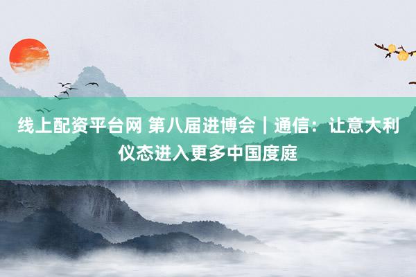 线上配资平台网 第八届进博会｜通信：让意大利仪态进入更多中国度庭