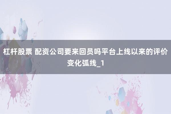 杠杆股票 配资公司要来回员吗平台上线以来的评价变化弧线_1