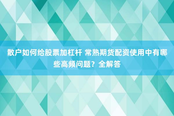 散户如何给股票加杠杆 常熟期货配资使用中有哪些高频问题？全解答