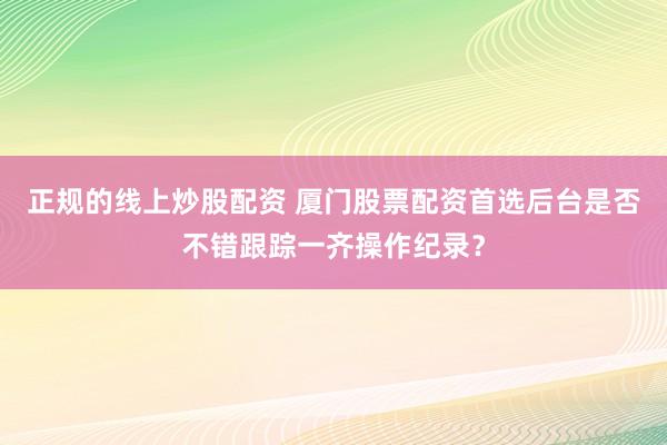 正规的线上炒股配资 厦门股票配资首选后台是否不错跟踪一齐操作纪录？