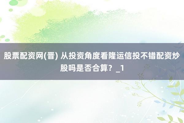 股票配资网(晋) 从投资角度看隆运信投不错配资炒股吗是否合算？_1