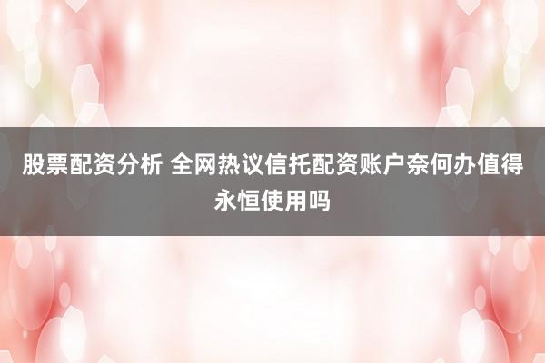 股票配资分析 全网热议信托配资账户奈何办值得永恒使用吗
