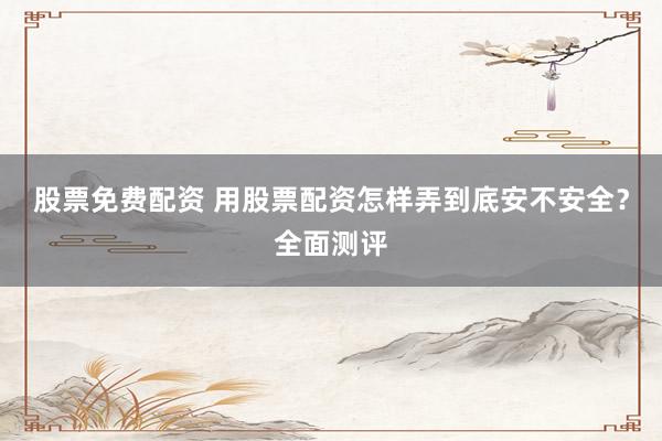 股票免费配资 用股票配资怎样弄到底安不安全？全面测评