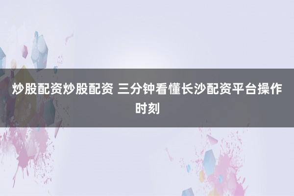 炒股配资炒股配资 三分钟看懂长沙配资平台操作时刻