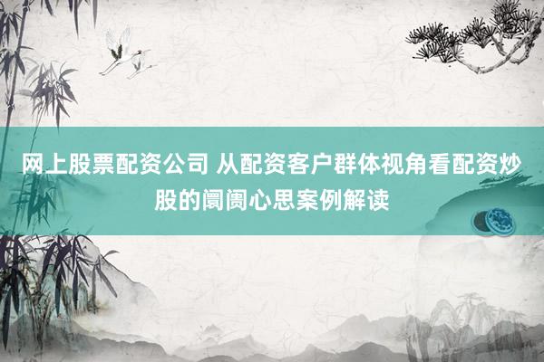 网上股票配资公司 从配资客户群体视角看配资炒股的阛阓心思案例解读