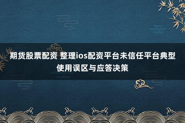 期货股票配资 整理ios配资平台未信任平台典型使用误区与应答决策