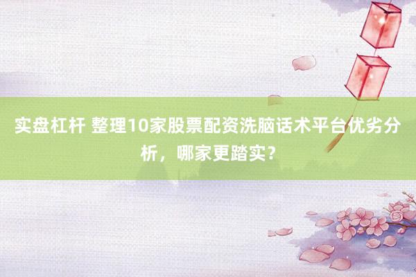 实盘杠杆 整理10家股票配资洗脑话术平台优劣分析，哪家更踏实？