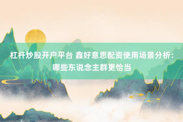 杠杆炒股开户平台 鑫好意思配资使用场景分析：哪些东说念主群更恰当