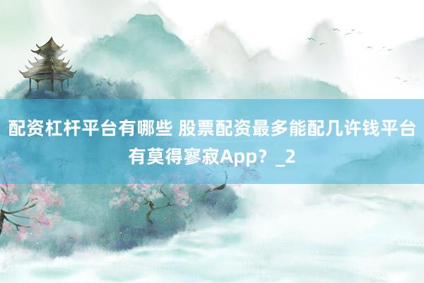 配资杠杆平台有哪些 股票配资最多能配几许钱平台有莫得寥寂App？_2