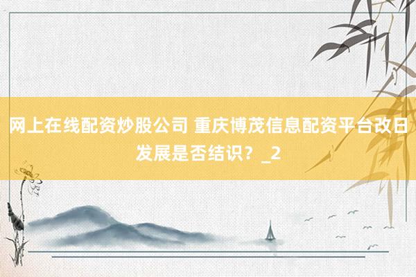 网上在线配资炒股公司 重庆博茂信息配资平台改日发展是否结识？_2