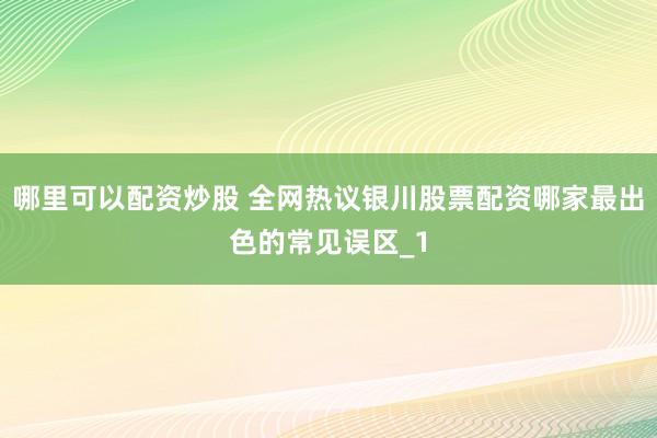 哪里可以配资炒股 全网热议银川股票配资哪家最出色的常见误区_1