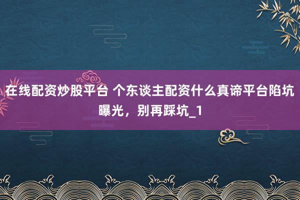 在线配资炒股平台 个东谈主配资什么真谛平台陷坑曝光，别再踩坑_1