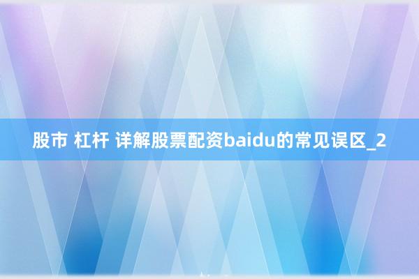 股市 杠杆 详解股票配资baidu的常见误区_2