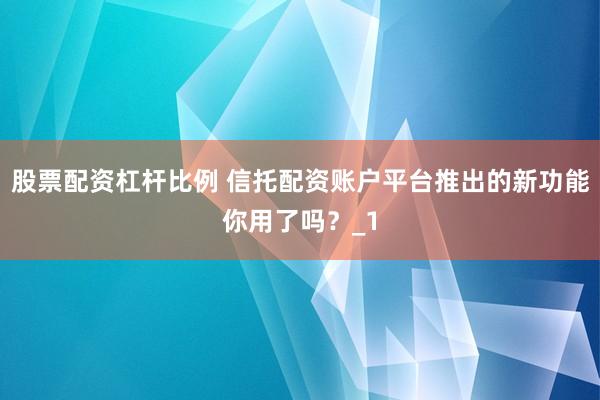 股票配资杠杆比例 信托配资账户平台推出的新功能你用了吗？_1