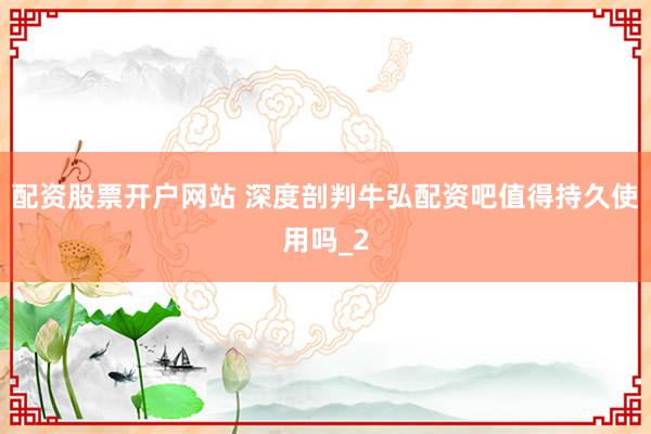 配资股票开户网站 深度剖判牛弘配资吧值得持久使用吗_2